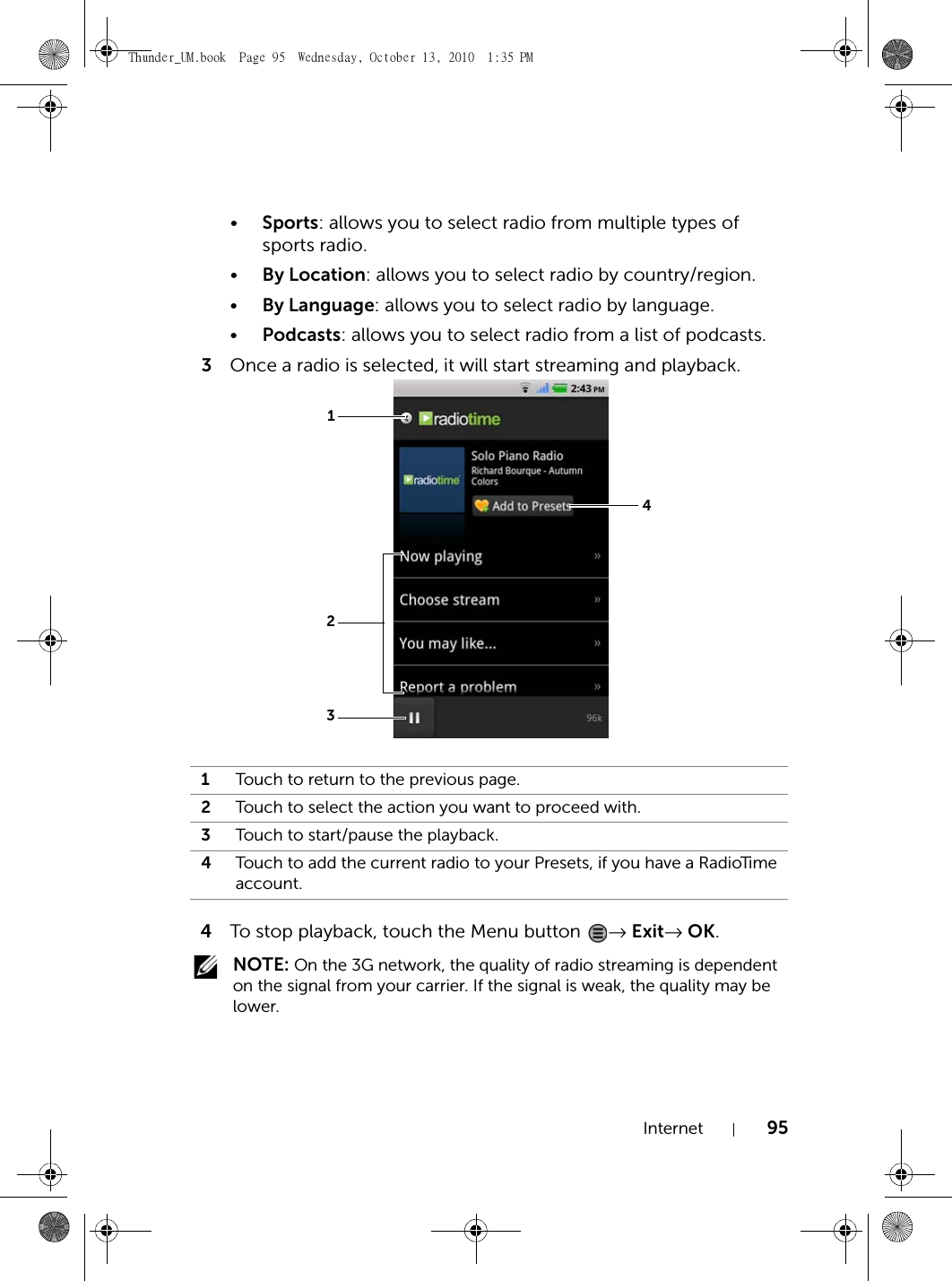 Internet 95•Sports: allows you to select radio from multiple types of sports radio.•By Location: allows you to select radio by country/region.•By Language: allows you to select radio by language.•Podcasts: allows you to select radio from a list of podcasts.3Once a radio is selected, it will start streaming and playback.4To stop playback, touch the Menu button  → Exit→ OK. NOTE: On the 3G network, the quality of radio streaming is dependent on the signal from your carrier. If the signal is weak, the quality may be lower.1Touch to return to the previous page.2Touch to select the action you want to proceed with.3Touch to start/pause the playback.4Touch to add the current radio to your Presets, if you have a RadioTime account.1234Thunder_UM.book  Page 95  Wednesday, October 13, 2010  1:35 PM