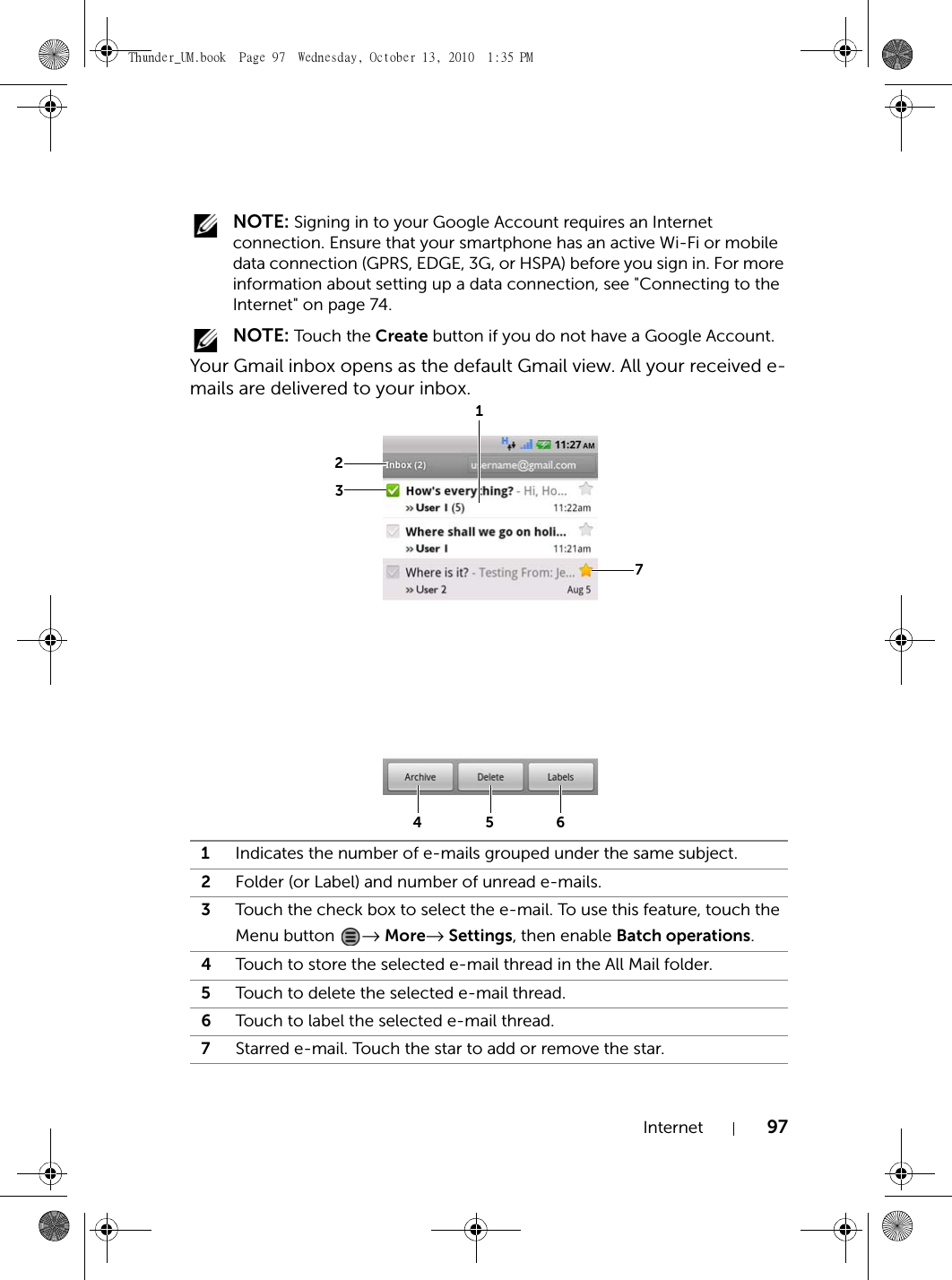 Internet 97 NOTE: Signing in to your Google Account requires an Internet connection. Ensure that your smartphone has an active Wi-Fi or mobile data connection (GPRS, EDGE, 3G, or HSPA) before you sign in. For more information about setting up a data connection, see &quot;Connecting to the Internet&quot; on page 74. NOTE: Touch the Create button if you do not have a Google Account.Your Gmail inbox opens as the default Gmail view. All your received e-mails are delivered to your inbox.1Indicates the number of e-mails grouped under the same subject.2Folder (or Label) and number of unread e-mails.3Touch the check box to select the e-mail. To use this feature, touch the Menu button  → More→ Settings, then enable Batch operations.4Touch to store the selected e-mail thread in the All Mail folder.5Touch to delete the selected e-mail thread.6Touch to label the selected e-mail thread.7Starred e-mail. Touch the star to add or remove the star.1234567Thunder_UM.book  Page 97  Wednesday, October 13, 2010  1:35 PM