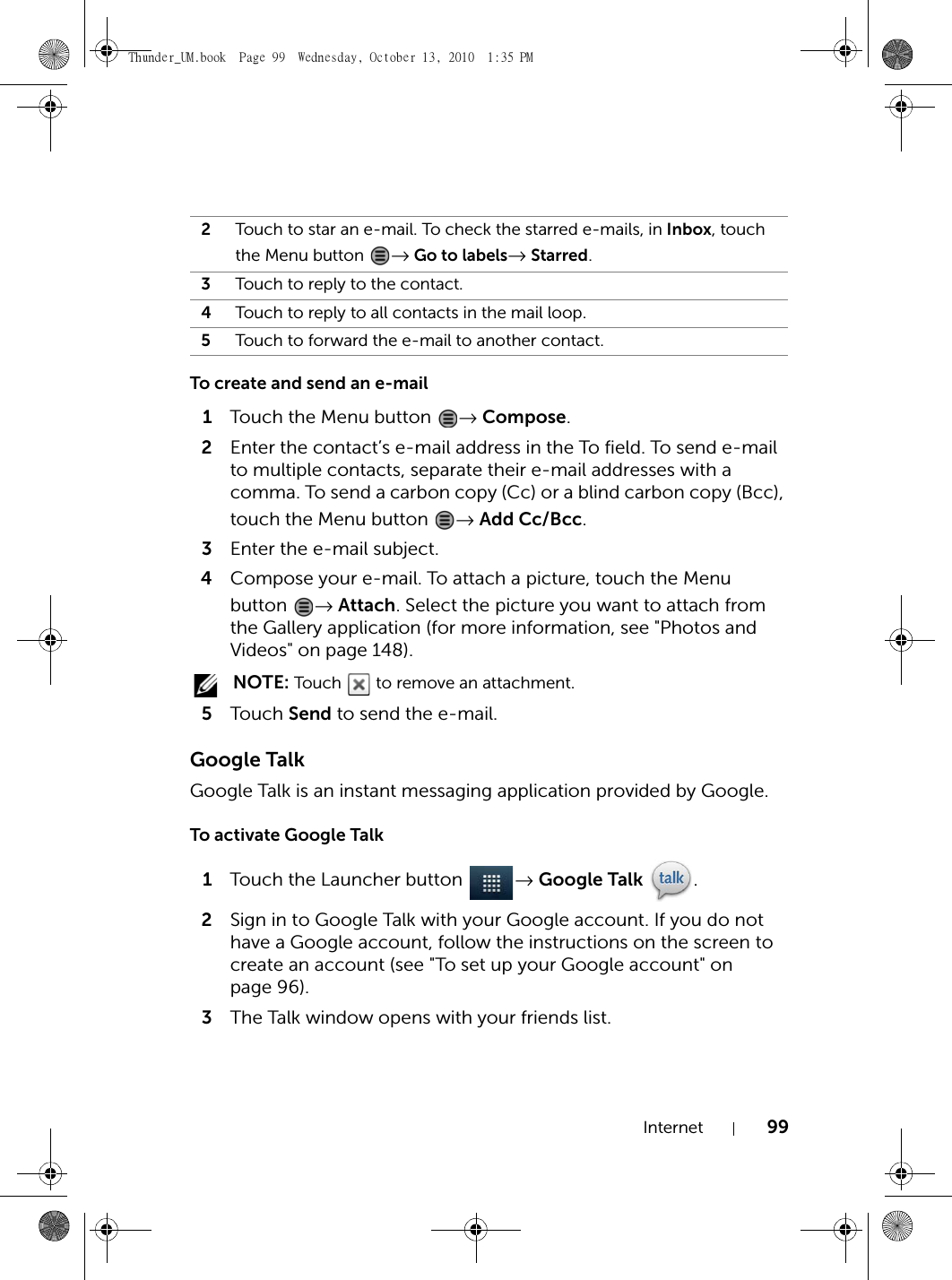 Internet 99To create and send an e-mail1Touch the Menu button  → Compose.2Enter the contact’s e-mail address in the To field. To send e-mail to multiple contacts, separate their e-mail addresses with a comma. To send a carbon copy (Cc) or a blind carbon copy (Bcc), touch the Menu button  → Add Cc/Bcc.3Enter the e-mail subject.4Compose your e-mail. To attach a picture, touch the Menu button  → Attach. Select the picture you want to attach from the Gallery application (for more information, see &quot;Photos and Videos&quot; on page 148). NOTE: Touch   to remove an attachment.5Touch  Send to send the e-mail.Google TalkGoogle Talk is an instant messaging application provided by Google.To activate Google Talk1Touch the Launcher button  → Google Talk .2Sign in to Google Talk with your Google account. If you do not have a Google account, follow the instructions on the screen to create an account (see &quot;To set up your Google account&quot; on page 96).3The Talk window opens with your friends list.2Touch to star an e-mail. To check the starred e-mails, in Inbox, touch the Menu button  → Go to labels→ Starred.3Touch to reply to the contact.4Touch to reply to all contacts in the mail loop.5Touch to forward the e-mail to another contact.Thunder_UM.book  Page 99  Wednesday, October 13, 2010  1:35 PM