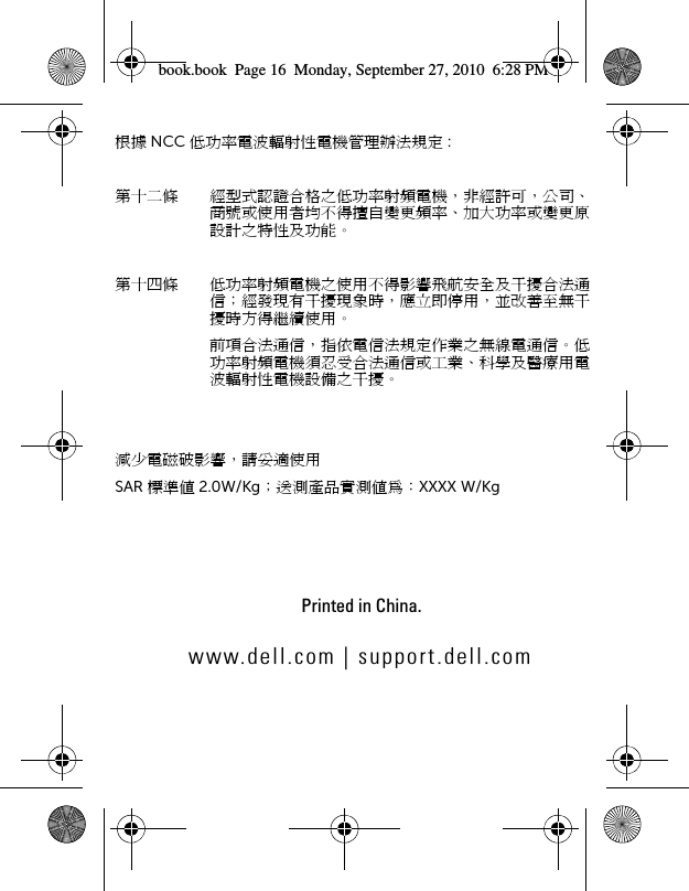 www.dell.com | support.dell.comPrinted in China.book.book  Page 16  Monday, September 27, 2010  6:28 PM根據 NCC 低功率電波輻射性電機管理辦法規定 :第十二條 經型式認證合格之低功率射頻電機，非經許可，公司、商號或使用者均不得擅自變更頻率、加大功率或變更原設計之特性及功能。第十四條 低功率射頻電機之使用不得影響飛航安全及干擾合法通信；經發現有干擾現象時，應立即停用，並改善至無干擾時方得繼續使用。前項合法通信，指依電信法規定作業之無線電通信。低功率射頻電機須忍受合法通信或工業、科學及醫療用電波輻射性電機設備之干擾。減少電磁破影響，請妥適使用SAR 標準值 2.0W/Kg；送測產品實測值為：XXXX W/Kg