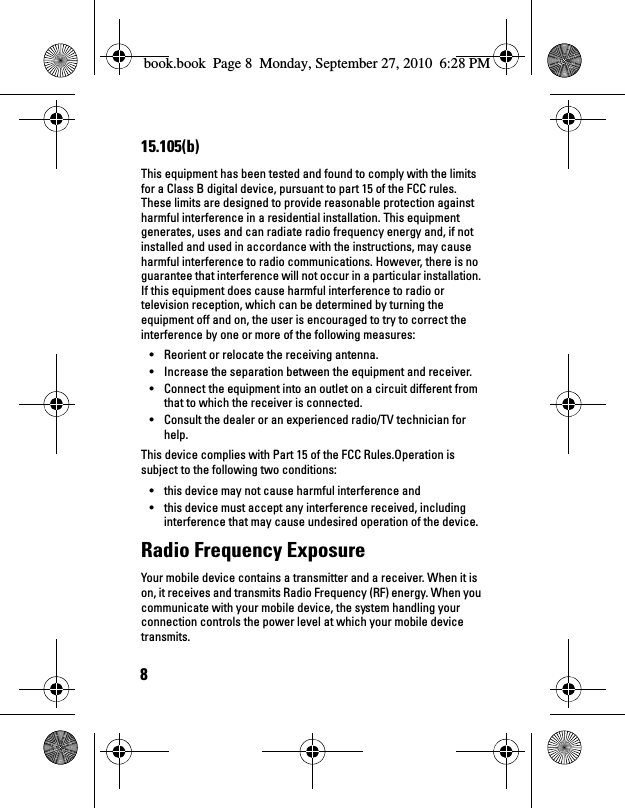 815.105(b)This equipment has been tested and found to comply with the limits for a Class B digital device, pursuant to part 15 of the FCC rules. These limits are designed to provide reasonable protection against harmful interference in a residential installation. This equipment generates, uses and can radiate radio frequency energy and, if not installed and used in accordance with the instructions, may cause harmful interference to radio communications. However, there is no guarantee that interference will not occur in a particular installation. If this equipment does cause harmful interference to radio or television reception, which can be determined by turning the equipment off and on, the user is encouraged to try to correct the interference by one or more of the following measures:• Reorient or relocate the receiving antenna.• Increase the separation between the equipment and receiver.• Connect the equipment into an outlet on a circuit different from that to which the receiver is connected.• Consult the dealer or an experienced radio/TV technician for help.This device complies with Part 15 of the FCC Rules.Operation is subject to the following two conditions:• this device may not cause harmful interference and• this device must accept any interference received, including interference that may cause undesired operation of the device.Radio Frequency ExposureYour mobile device contains a transmitter and a receiver. When it is on, it receives and transmits Radio Frequency (RF) energy. When you communicate with your mobile device, the system handling your connection controls the power level at which your mobile device transmits.book.book  Page 8  Monday, September 27, 2010  6:28 PM