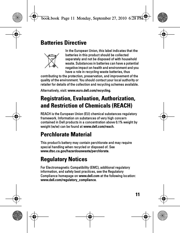 11Batteries Directive In the European Union, this label indicates that the batteries in this product should be collected separately and not be disposed of with household waste. Substances in batteries can have a potential negative impact on health and environment and you have a role in recycling waste batteries, thus contributing to the protection, preservation, and improvement of the quality of the environment. You should contact your local authority or retailer for details of the collection and recycling schemes available. Alternatively, visit: www.euro.dell.com/recycling.Registration, Evaluation, Authorization, and Restriction of Chemicals (REACH) REACH is the European Union (EU) chemical substances regulatory framework. Information on substances of very high concern contained in Dell products in a concentration above 0.1% weight by weight (w/w) can be found at www.dell.com/reach.Perchlorate Material This product’s battery may contain perchlorate and may require special handling when recycled or disposed of. See www.dtsc.ca.gov/hazardouswaste/perchlorate.Regulatory Notices For Electromagnetic Compatibility (EMC), additional regulatory information, and safety best practices, see the Regulatory Compliance homepage on www.dell.com at the following location: www.dell.com/regulatory_compliance.book.book  Page 11  Monday, September 27, 2010  6:28 PM