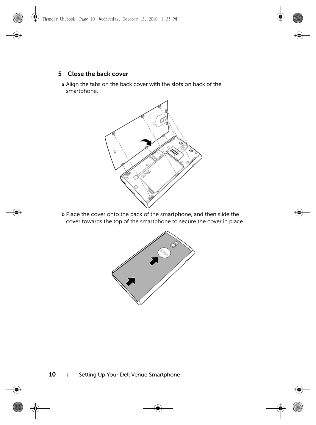 10 Setting Up Your Dell Venue Smartphone5Close the back coveraAlign the tabs on the back cover with the slots on back of the smartphone.bPlace the cover onto the back of the smartphone, and then slide the cover towards the top of the smartphone to secure the cover in place.Thunder_UM.book  Page 10  Wednesday, October 13, 2010  1:35 PM