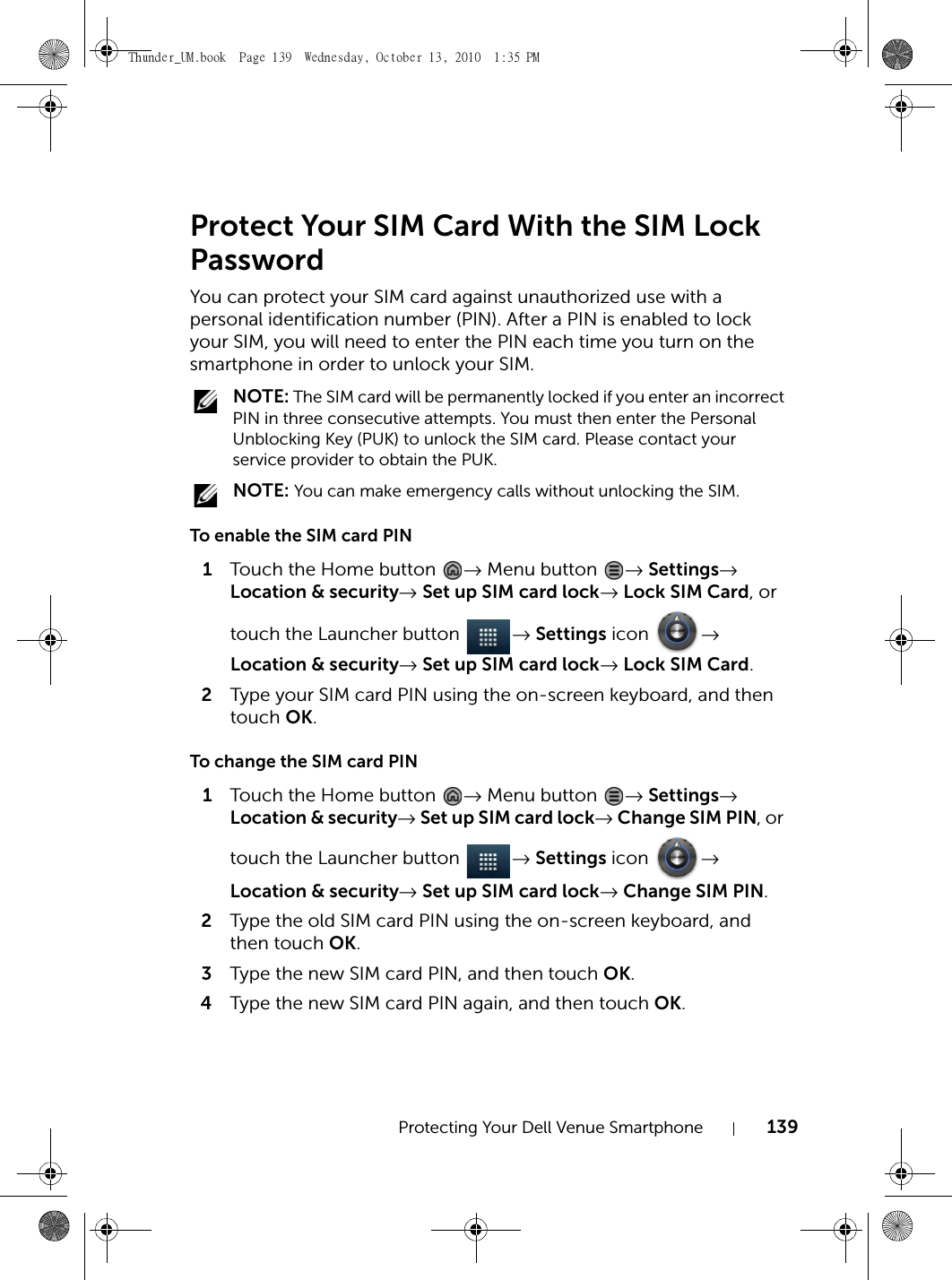 Protecting Your Dell Venue Smartphone 139Protect Your SIM Card With the SIM Lock PasswordYou can protect your SIM card against unauthorized use with a personal identification number (PIN). After a PIN is enabled to lock your SIM, you will need to enter the PIN each time you turn on the smartphone in order to unlock your SIM. NOTE: The SIM card will be permanently locked if you enter an incorrect PIN in three consecutive attempts. You must then enter the Personal Unblocking Key (PUK) to unlock the SIM card. Please contact your service provider to obtain the PUK. NOTE: You can make emergency calls without unlocking the SIM.To enable the SIM card PIN1Touch the Home button  → Menu button  → Settings→ Location &amp; security→ Set up SIM card lock→ Lock SIM Card, ortouch the Launcher button  → Settings icon  → Location &amp; security→ Set up SIM card lock→ Lock SIM Card.2Type your SIM card PIN using the on-screen keyboard, and then touch OK.To change the SIM card PIN1Touch the Home button  → Menu button  → Settings→ Location &amp; security→ Set up SIM card lock→ Change SIM PIN, or touch the Launcher button  → Settings icon  → Location &amp; security→ Set up SIM card lock→ Change SIM PIN.2Type the old SIM card PIN using the on-screen keyboard, and then touch OK.3Type the new SIM card PIN, and then touch OK.4Type the new SIM card PIN again, and then touch OK.Thunder_UM.book  Page 139  Wednesday, October 13, 2010  1:35 PM