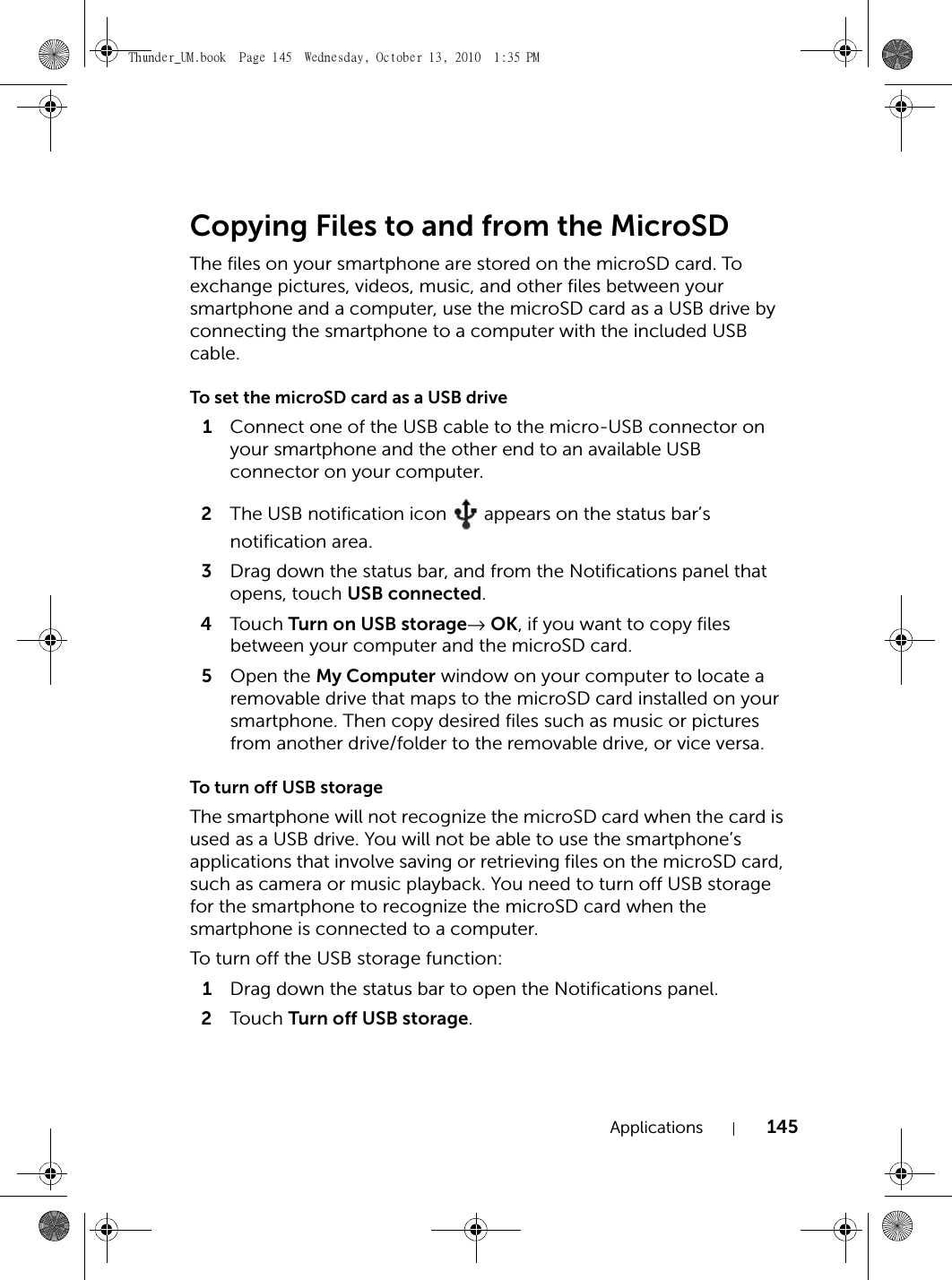 Applications 145Copying Files to and from the MicroSDThe files on your smartphone are stored on the microSD card. To exchange pictures, videos, music, and other files between your smartphone and a computer, use the microSD card as a USB drive by connecting the smartphone to a computer with the included USB cable.To set the microSD card as a USB drive1Connect one of the USB cable to the micro-USB connector on your smartphone and the other end to an available USB connector on your computer.2The USB notification icon   appears on the status bar’s notification area.3Drag down the status bar, and from the Notifications panel that opens, touch USB connected.4Touch  Turn on USB storage→ OK, if you want to copy files between your computer and the microSD card.5Open the My Computer window on your computer to locate a removable drive that maps to the microSD card installed on your smartphone. Then copy desired files such as music or pictures from another drive/folder to the removable drive, or vice versa.To turn off USB storageThe smartphone will not recognize the microSD card when the card is used as a USB drive. You will not be able to use the smartphone’s applications that involve saving or retrieving files on the microSD card, such as camera or music playback. You need to turn off USB storage for the smartphone to recognize the microSD card when the smartphone is connected to a computer.To turn off the USB storage function:1Drag down the status bar to open the Notifications panel.2Touch  Turn off USB storage.Thunder_UM.book  Page 145  Wednesday, October 13, 2010  1:35 PM