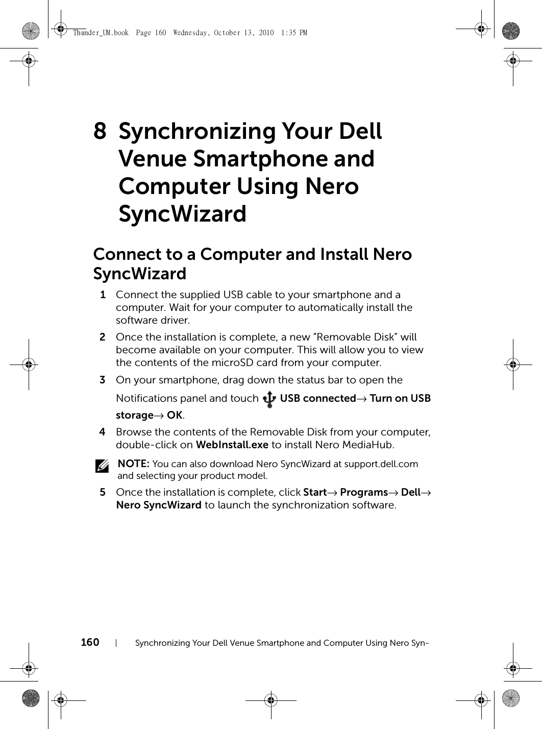 160 Synchronizing Your Dell Venue Smartphone and Computer Using Nero Syn-8 Synchronizing Your Dell Venue Smartphone and Computer Using Nero SyncWizardConnect to a Computer and Install Nero SyncWizard1Connect the supplied USB cable to your smartphone and a computer. Wait for your computer to automatically install the software driver.2Once the installation is complete, a new “Removable Disk” will become available on your computer. This will allow you to view the contents of the microSD card from your computer.3On your smartphone, drag down the status bar to open the Notifications panel and touch   USB connected→ Turn on USB storage→ OK.4Browse the contents of the Removable Disk from your computer, double-click on WebInstall.exe to install Nero MediaHub. NOTE: You can also download Nero SyncWizard at support.dell.com and selecting your product model.5Once the installation is complete, click Start→ Programs→ Dell→ Nero SyncWizard to launch the synchronization software.Thunder_UM.book  Page 160  Wednesday, October 13, 2010  1:35 PM
