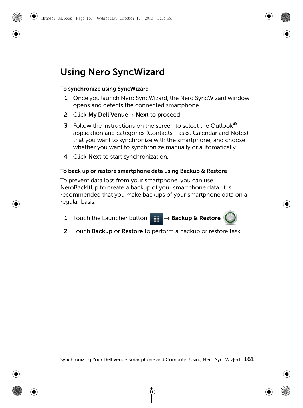 Synchronizing Your Dell Venue Smartphone and Computer Using Nero SyncWizard 161Using Nero SyncWizardTo synchronize using SyncWizard1Once you launch Nero SyncWizard, the Nero SyncWizard window opens and detects the connected smartphone.2Click My Dell Venue→ Next to proceed.3Follow the instructions on the screen to select the Outlook® application and categories (Contacts, Tasks, Calendar and Notes) that you want to synchronize with the smartphone, and choose whether you want to synchronize manually or automatically.4Click Next to start synchronization.To back up or restore smartphone data using Backup &amp; RestoreTo prevent data loss from your smartphone, you can use NeroBackItUp to create a backup of your smartphone data. It is recommended that you make backups of your smartphone data on a regular basis.1Touch the Launcher button  → Backup &amp; Restore .2Touch  Backup or Restore to perform a backup or restore task.Thunder_UM.book  Page 161  Wednesday, October 13, 2010  1:35 PM