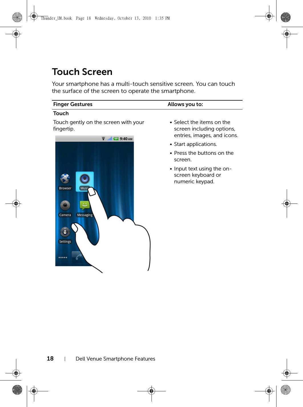 18 Dell Venue Smartphone FeaturesTouch ScreenYour smartphone has a multi-touch sensitive screen. You can touch the surface of the screen to operate the smartphone.Finger Gestures Allows you to:TouchTouch gently on the screen with your fingertip.• Select the items on the screen including options, entries, images, and icons.• Start applications.• Press the buttons on the screen.• Input text using the on-screen keyboard or numeric keypad.Thunder_UM.book  Page 18  Wednesday, October 13, 2010  1:35 PM
