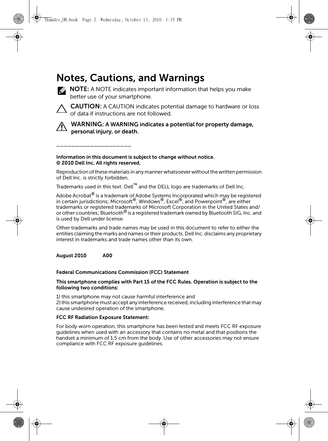 Notes, Cautions, and Warnings NOTE: A NOTE indicates important information that helps you make better use of your smartphone. CAUTION: A CAUTION indicates potential damage to hardware or loss of data if instructions are not followed. WARNING: A WARNING indicates a potential for property damage, personal injury, or death.____________________Information in this document is subject to change without notice.© 2010 Dell Inc. All rights reserved.Reproduction of these materials in any manner whatsoever without the written permission of Dell Inc. is strictly forbidden.Trademarks used in this text: Dell™ and the DELL logo are trademarks of Dell Inc.Adobe Acrobat® is a trademark of Adobe Systems Incorporated which may be registered in certain jurisdictions; Microsoft®, Windows®, Excel®, and Powerpoint®, are either trademarks or registered trademarks of Microsoft Corporation in the United States and/or other countries; Bluetooth® is a registered trademark owned by Bluetooth SIG, Inc. and is used by Dell under license.Other trademarks and trade names may be used in this document to refer to either the entities claiming the marks and names or their products. Dell Inc. disclaims any proprietary interest in trademarks and trade names other than its own.August 2010 A00Federal Communications Commission (FCC) StatementThis smartphone complies with Part 15 of the FCC Rules. Operation is subject to the following two conditions:1) this smartphone may not cause harmful interference and2) this smartphone must accept any interference received, including interference that may cause undesired operation of the smartphone.FCC RF Radiation Exposure Statement:For body worn operation, this smartphone has been tested and meets FCC RF exposure guidelines when used with an accessory that contains no metal and that positions the handset a minimum of 1.5 cm from the body. Use of other accessories may not ensure compliance with FCC RF exposure guidelines.Thunder_UM.book  Page 2  Wednesday, October 13, 2010  1:35 PM