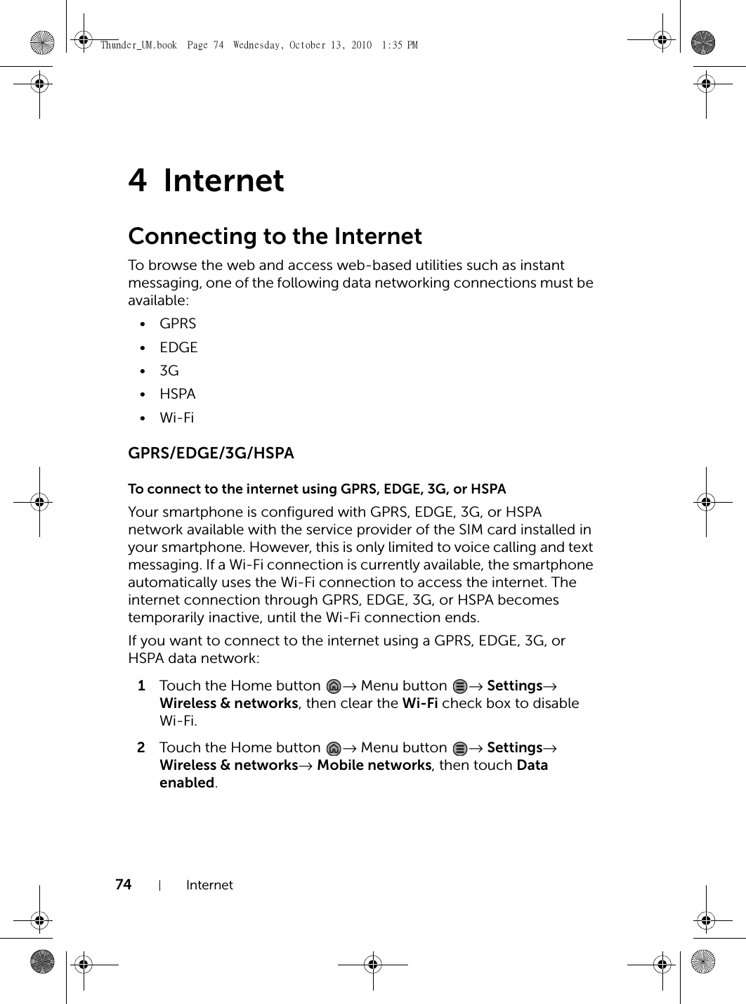 74 Internet4InternetConnecting to the InternetTo browse the web and access web-based utilities such as instant messaging, one of the following data networking connections must be available:•GPRS•EDGE•3G•HSPA•Wi-FiGPRS/EDGE/3G/HSPATo connect to the internet using GPRS, EDGE, 3G, or HSPAYour smartphone is configured with GPRS, EDGE, 3G, or HSPA network available with the service provider of the SIM card installed in your smartphone. However, this is only limited to voice calling and text messaging. If a Wi-Fi connection is currently available, the smartphone automatically uses the Wi-Fi connection to access the internet. The internet connection through GPRS, EDGE, 3G, or HSPA becomes temporarily inactive, until the Wi-Fi connection ends.If you want to connect to the internet using a GPRS, EDGE, 3G, or HSPA data network:1Touch the Home button  → Menu button  → Settings→ Wireless &amp; networks, then clear the Wi-Fi check box to disable Wi-Fi.2Touch the Home button  → Menu button  → Settings→ Wireless &amp; networks→ Mobile networks, then touch Data enabled.Thunder_UM.book  Page 74  Wednesday, October 13, 2010  1:35 PM