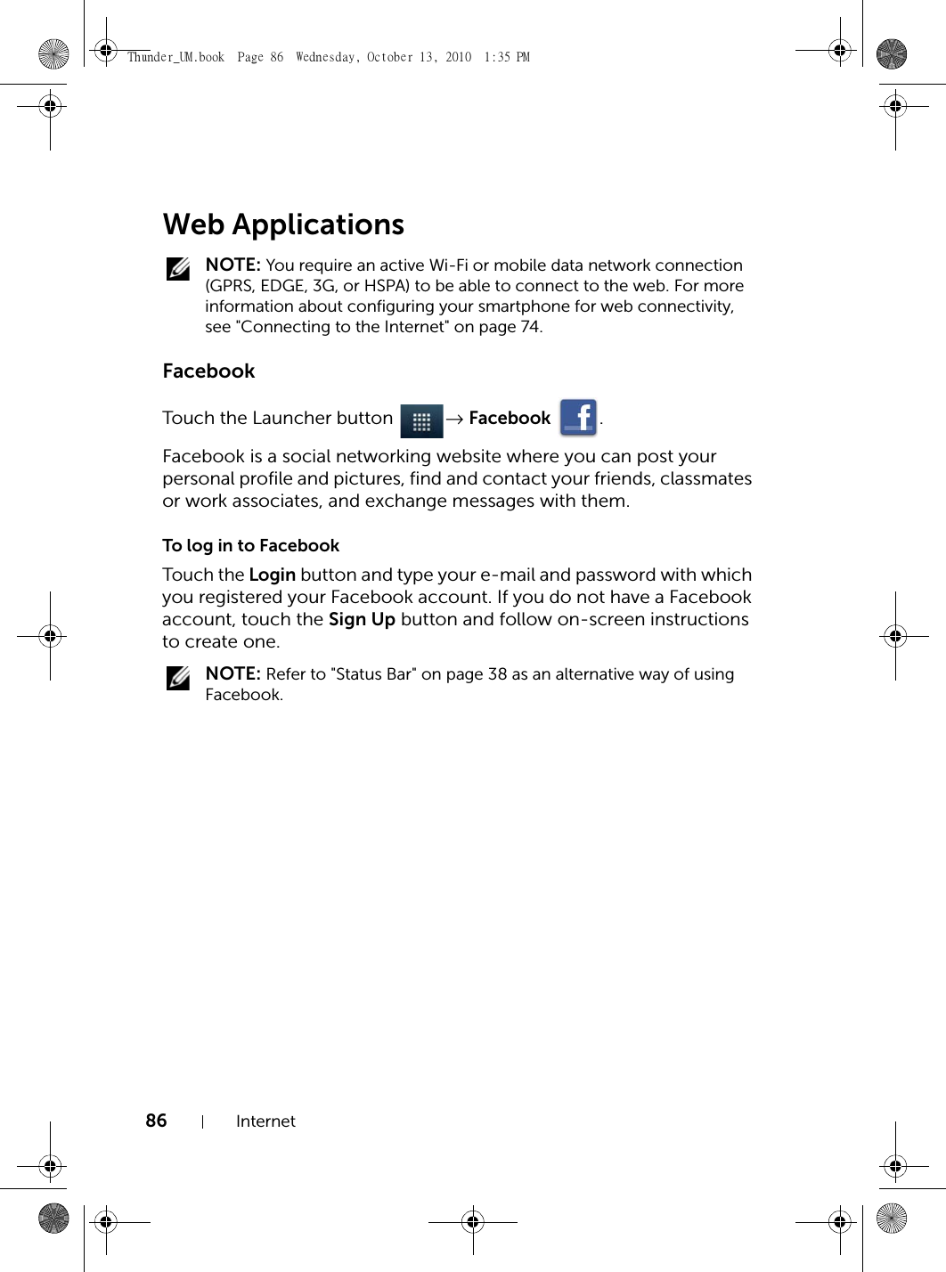 86 InternetWeb Applications NOTE: You require an active Wi-Fi or mobile data network connection (GPRS, EDGE, 3G, or HSPA) to be able to connect to the web. For more information about configuring your smartphone for web connectivity, see &quot;Connecting to the Internet&quot; on page 74.FacebookTouch the Launcher button  → Facebook .Facebook is a social networking website where you can post your personal profile and pictures, find and contact your friends, classmates or work associates, and exchange messages with them.To log in to FacebookTouch the Login button and type your e-mail and password with which you registered your Facebook account. If you do not have a Facebook account, touch the Sign Up button and follow on-screen instructions to create one. NOTE: Refer to &quot;Status Bar&quot; on page 38 as an alternative way of using Facebook.Thunder_UM.book  Page 86  Wednesday, October 13, 2010  1:35 PM