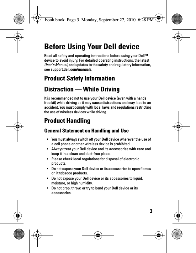 3Before Using Your Dell deviceRead all safety and operating instructions before using your Dell™ device to avoid injury. For detailed operating instructions, the latest User&apos;s Manual, and updates to the safety and regulatory information, see support.dell.com/manuals.Product Safety InformationDistraction — While DrivingIt is recommended not to use your Dell device (even with a hands free kit) while driving as it may cause distractions and may lead to an accident. You must comply with local laws and regulations restricting the use of wireless devices while driving.Product HandlingGeneral Statement on Handling and Use• You must always switch off your Dell device wherever the use of a cell phone or other wireless device is prohibited. • Always treat your Dell device and its accessories with care and keep it in a clean and dust-free place.• Please check local regulations for disposal of electronic products.• Do not expose your Dell device or its accessories to open flames or lit tobacco products.• Do not expose your Dell device or its accessories to liquid, moisture, or high humidity.• Do not drop, throw, or try to bend your Dell device or its accessories.book.book  Page 3  Monday, September 27, 2010  6:28 PM
