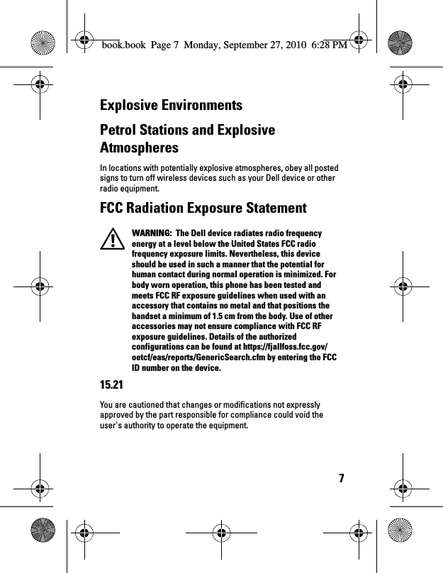 7Explosive EnvironmentsPetrol Stations and Explosive AtmospheresIn locations with potentially explosive atmospheres, obey all posted signs to turn off wireless devices such as your Dell device or other radio equipment.FCC Radiation Exposure Statement WARNING:  The Dell device radiates radio frequency energy at a level below the United States FCC radio frequency exposure limits. Nevertheless, this device should be used in such a manner that the potential for human contact during normal operation is minimized. For body worn operation, this phone has been tested and meets FCC RF exposure guidelines when used with an accessory that contains no metal and that positions the handset a minimum of 1.5 cm from the body. Use of other accessories may not ensure compliance with FCC RF exposure guidelines. Details of the authorized configurations can be found at https://fjallfoss.fcc.gov/oetcf/eas/reports/GenericSearch.cfm by entering the FCC ID number on the device. 15.21You are cautioned that changes or modifications not expressly approved by the part responsible for compliance could void the user&apos;s authority to operate the equipment.book.book  Page 7  Monday, September 27, 2010  6:28 PM