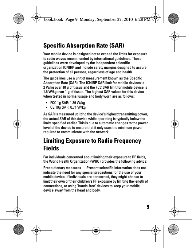 9Specific Absorption Rate (SAR)Your mobile device is designed not to exceed the limits for exposure to radio waves recommended by international guidelines. These guidelines were developed by the independent scientific organization ICNIRP and include safety margins designed to assure the protection of all persons, regardless of age and health.The guidelines use a unit of measurement known as the Specific Absorption Rate (SAR). The ICNIRP SAR limit for mobile devices is 2 W/kg over 10 g of tissue and the FCC SAR limit for mobile device is 1.6 W/kg over 1 g of tissue. The highest SAR values for this device when tested in normal usage and body worn are as follows:• FCC 1g SAR: 1.39 W/kg• CE 10G SAR: 1.01 W/kgAs SAR is measured utilizing the device&apos;s highest transmitting power, the actual SAR of this device while operating is typically below the limits specified earlier. This is due to automatic changes to the power level of the device to ensure that it only uses the minimum power required to communicate with the network.Limiting Exposure to Radio Frequency FieldsFor individuals concerned about limiting their exposure to RF fields, the World Health Organization (WHO) provides the following advice:Precautionary measures — Present scientific information does not indicate the need for any special precautions for the use of your mobile device. If individuals are concerned, they might choose to limit their own or their children&apos;s RF exposure by limiting the length of connections, or using &apos;hands-free&apos; devices to keep your mobile device away from the head and body.book.book  Page 9  Monday, September 27, 2010  6:28 PMCE 10g SAR: 0.71 W/kg