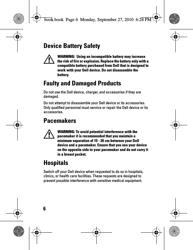 6Device Battery Safety  WARNING:  Using an incompatible battery may increase the risk of fire or explosion. Replace the battery only with a compatible battery purchased from Dell that is designed to work with your Dell device. Do not disassemble the battery. Faulty and Damaged ProductsDo not use the Dell device, charger, and accessories if they are damaged.Do not attempt to disassemble your Dell device or its accessories. Only qualified personnel must service or repair the Dell device or its accessories.Pacemakers  WARNING: To avoid potential interference with the pacemaker it is recommended that you maintain a minimum separation of 15 - 20 cm between your Dell device and a pacemaker. Ensure that you use your device on the opposite side to your pacemaker and do not carry it in a breast pocket.HospitalsSwitch off your Dell device when requested to do so in hospitals, clinics, or health care facilities. These requests are designed to prevent possible interference with sensitive medical equipment.book.book  Page 6  Monday, September 27, 2010  6:28 PM