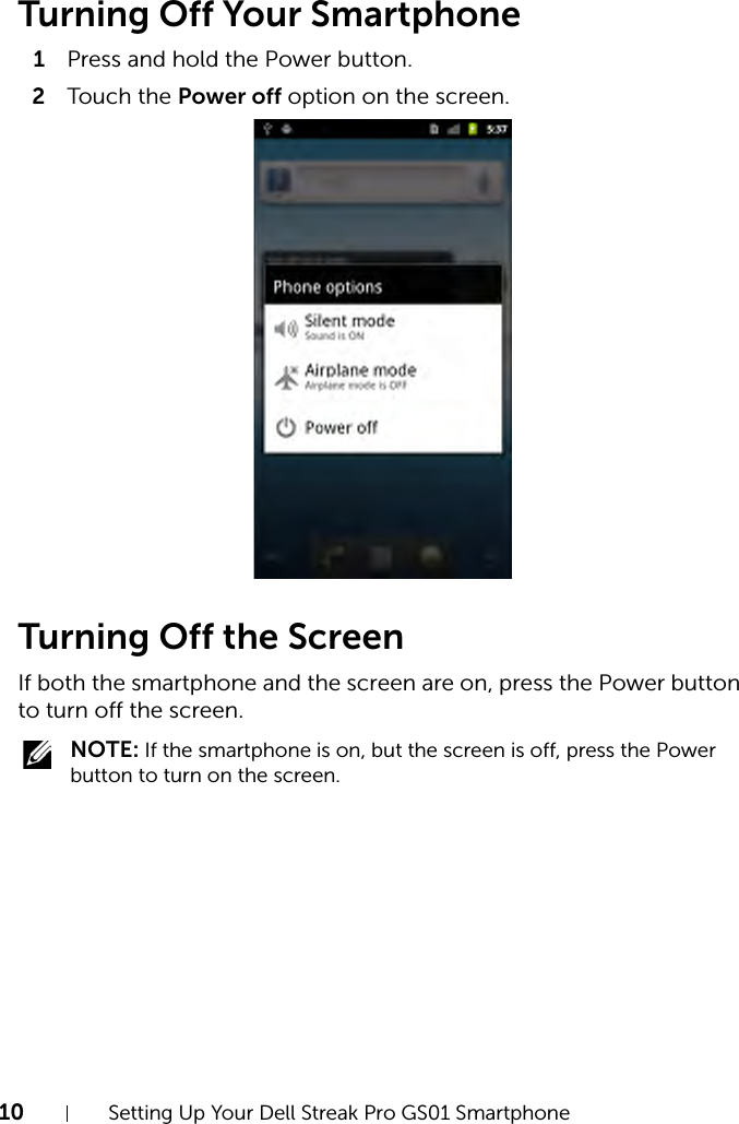 10 Setting Up Your Dell Streak Pro GS01 SmartphoneTurning Off Your Smartphone1Press and hold the Power button.2Touch the Power off option on the screen.Turning Off the ScreenIf both the smartphone and the screen are on, press the Power button to turn off the screen. NOTE: If the smartphone is on, but the screen is off, press the Power button to turn on the screen.