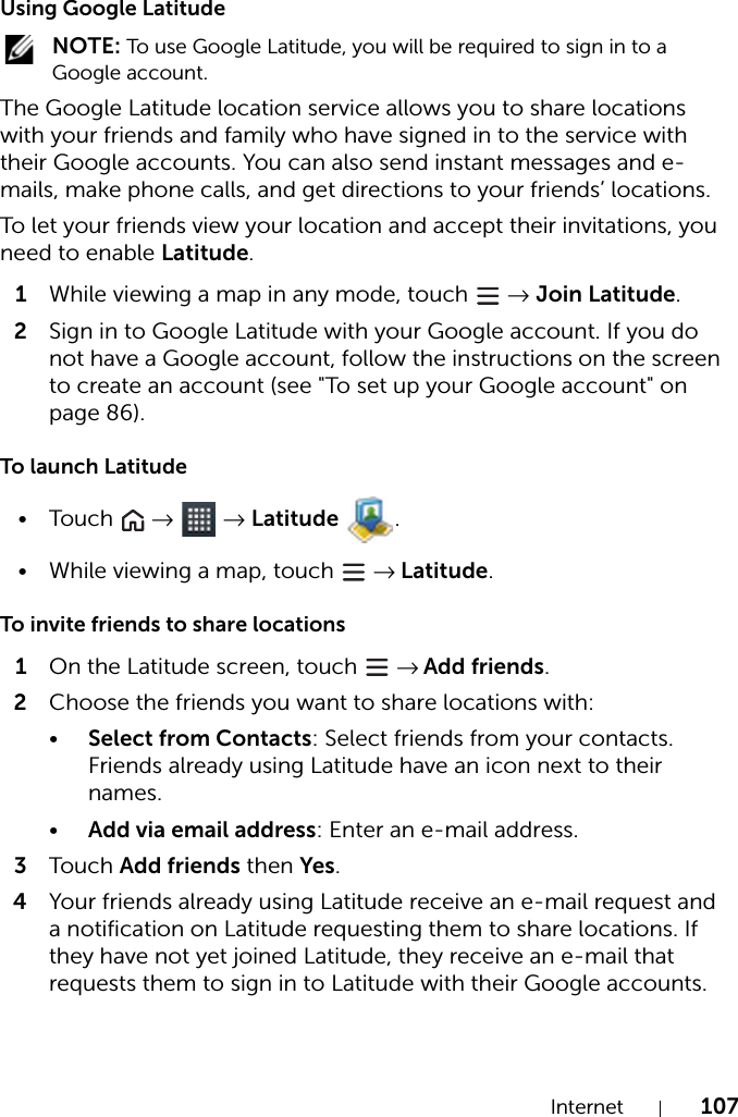 Internet 107Using Google Latitude NOTE: To use Google Latitude, you will be required to sign in to a Google account.The Google Latitude location service allows you to share locations with your friends and family who have signed in to the service with their Google accounts. You can also send instant messages and e-mails, make phone calls, and get directions to your friends’ locations.To let your friends view your location and accept their invitations, you need to enable Latitude.1While viewing a map in any mode, touch   → Join Latitude.2Sign in to Google Latitude with your Google account. If you do not have a Google account, follow the instructions on the screen to create an account (see &quot;To set up your Google account&quot; on page 86).To launch Latitude•Touch   →  → Latitude .• While viewing a map, touch   → Latitude.To invite friends to share locations1On the Latitude screen, touch   → Add friends.2Choose the friends you want to share locations with:•Select from Contacts: Select friends from your contacts. Friends already using Latitude have an icon next to their names.•Add via email address: Enter an e-mail address.3Tou c h Add friends then Yes.4Your friends already using Latitude receive an e-mail request and a notification on Latitude requesting them to share locations. If they have not yet joined Latitude, they receive an e-mail that requests them to sign in to Latitude with their Google accounts.