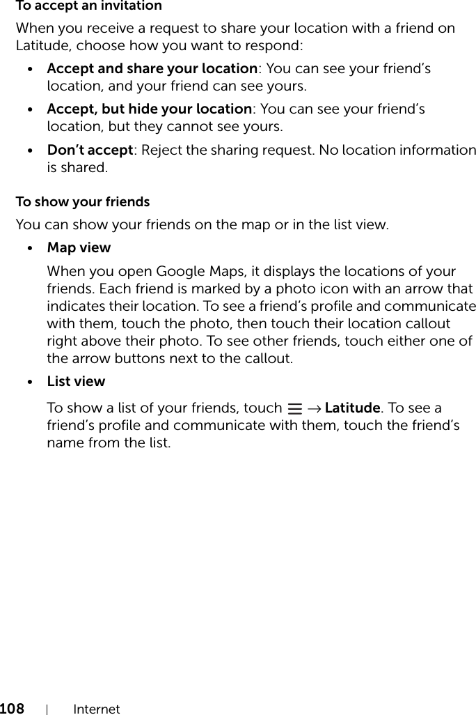 108 InternetTo accept an invitationWhen you receive a request to share your location with a friend on Latitude, choose how you want to respond:•Accept and share your location: You can see your friend’s location, and your friend can see yours.•Accept, but hide your location: You can see your friend’s location, but they cannot see yours.•Don’t accept: Reject the sharing request. No location information is shared.To show your friendsYou can show your friends on the map or in the list view.•Map viewWhen you open Google Maps, it displays the locations of your friends. Each friend is marked by a photo icon with an arrow that indicates their location. To see a friend’s profile and communicate with them, touch the photo, then touch their location callout right above their photo. To see other friends, touch either one of the arrow buttons next to the callout.•List viewTo show a list of your friends, touch   → Latitude. To see a friend’s profile and communicate with them, touch the friend’s name from the list.