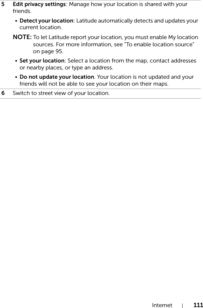 Internet 1115 Edit privacy settings: Manage how your location is shared with your friends.•Detect your location: Latitude automatically detects and updates your current location.NOTE: To let Latitude report your location, you must enable My location sources. For more information, see &quot;To enable location source&quot; on page 95.•Set your location: Select a location from the map, contact addresses or nearby places, or type an address.•Do not update your location. Your location is not updated and your friends will not be able to see your location on their maps.6Switch to street view of your location.