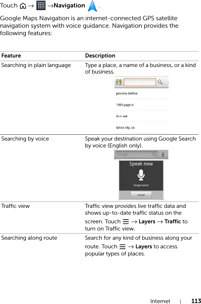 Internet 113Tou c h   →  →Navigation .Google Maps Navigation is an internet-connected GPS satellite navigation system with voice guidance. Navigation provides the following features:Feature DescriptionSearching in plain language Type a place, a name of a business, or a kind of business.Searching by voice Speak your destination using Google Search by voice (English only).Traffic view Traffic view provides live traffic data and shows up-to-date traffic status on the screen. Touch   → Layers → Traffic to turn on Traffic view.Searching along route Search for any kind of business along your route. Touch   → Layers to access popular types of places.