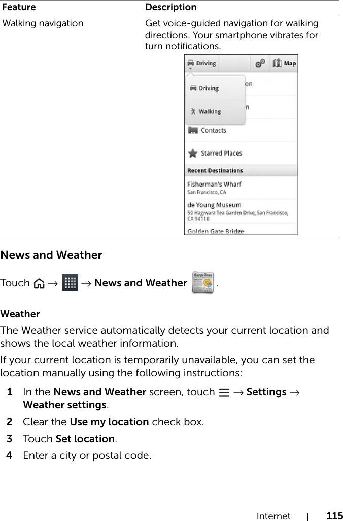 Internet 115News and WeatherTou c h   →  → News and Weather .WeatherThe Weather service automatically detects your current location and shows the local weather information.If your current location is temporarily unavailable, you can set the location manually using the following instructions:1In the News and Weather screen, touch   → Settings → Weather settings.2Clear the Use my location check box.3Tou c h Set location.4Enter a city or postal code.Walking navigation Get voice-guided navigation for walking directions. Your smartphone vibrates for turn notifications.Feature Description