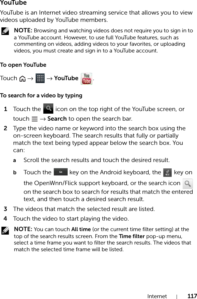 Internet 117YouTubeYouTube is an Internet video streaming service that allows you to view videos uploaded by YouTube members. NOTE: Browsing and watching videos does not require you to sign in to a YouTube account. However, to use full YouTube features, such as commenting on videos, adding videos to your favorites, or uploading videos, you must create and sign in to a YouTube account.To open YouTubeTou c h   →  → YouTube .To search for a video by typing1Touch the   icon on the top right of the YouTube screen, or touch   → Search to open the search bar.2Type the video name or keyword into the search box using the on-screen keyboard. The search results that fully or partially match the text being typed appear below the search box. You can:aScroll the search results and touch the desired result.bTouch the   key on the Android keyboard, the   key on the OpenWnn/Flick support keyboard, or the search icon   on the search box to search for results that match the entered text, and then touch a desired search result.3The videos that match the selected result are listed.4Touch the video to start playing the video. NOTE: You can touch All time (or the current time filter setting) at the top of the search results screen. From the Time filter pop-up menu, select a time frame you want to filter the search results. The videos that match the selected time frame will be listed.