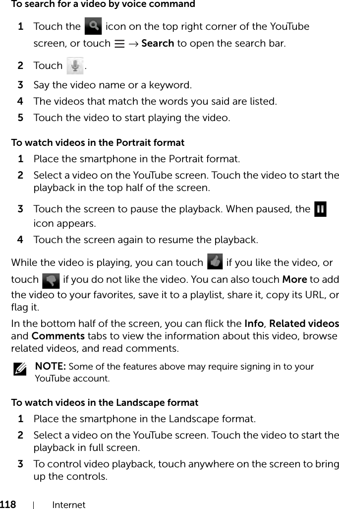 118 InternetTo search for a video by voice command1Touch the   icon on the top right corner of the YouTube screen, or touch   → Search to open the search bar.2Touch .3Say the video name or a keyword.4The videos that match the words you said are listed.5Touch the video to start playing the video.To watch videos in the Portrait format1Place the smartphone in the Portrait format.2Select a video on the YouTube screen. Touch the video to start the playback in the top half of the screen.3Touch the screen to pause the playback. When paused, the   icon appears.4Touch the screen again to resume the playback.While the video is playing, you can touch   if you like the video, or touch   if you do not like the video. You can also touch More to add the video to your favorites, save it to a playlist, share it, copy its URL, or flag it.In the bottom half of the screen, you can flick the Info, Related videos and Comments tabs to view the information about this video, browse related videos, and read comments. NOTE: Some of the features above may require signing in to your YouTube account.To watch videos in the Landscape format1Place the smartphone in the Landscape format.2Select a video on the YouTube screen. Touch the video to start the playback in full screen.3To control video playback, touch anywhere on the screen to bring up the controls.