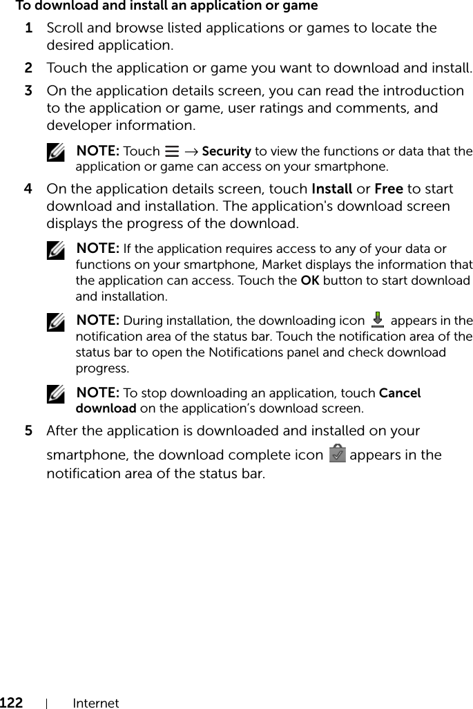 122 InternetTo download and install an application or game1Scroll and browse listed applications or games to locate the desired application.2Touch the application or game you want to download and install.3On the application details screen, you can read the introduction to the application or game, user ratings and comments, and developer information. NOTE: Touch   → Security to view the functions or data that the application or game can access on your smartphone.4On the application details screen, touch Install or Free to start download and installation. The application&apos;s download screen displays the progress of the download. NOTE: If the application requires access to any of your data or functions on your smartphone, Market displays the information that the application can access. Touch the OK button to start download and installation. NOTE: During installation, the downloading icon   appears in the notification area of the status bar. Touch the notification area of the status bar to open the Notifications panel and check download progress. NOTE: To stop downloading an application, touch Cancel download on the application’s download screen.5After the application is downloaded and installed on your smartphone, the download complete icon   appears in the notification area of the status bar.