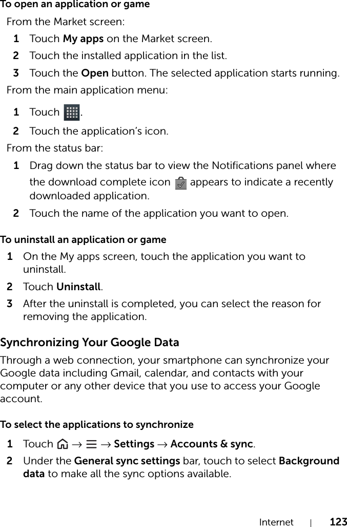 Internet 123To open an application or gameTo uninstall an application or game1On the My apps screen, touch the application you want to uninstall.2Tou c h Uninstall.3After the uninstall is completed, you can select the reason for removing the application.Synchronizing Your Google DataThrough a web connection, your smartphone can synchronize your Google data including Gmail, calendar, and contacts with your computer or any other device that you use to access your Google account.To select the applications to synchronize1Tou c h   →  → Settings → Accounts &amp; sync.2Under the General sync settings bar, touch to select Background data to make all the sync options available.From the Market screen:1Tou c h My apps on the Market screen.2Touch the installed application in the list.3Tou c h the Open button. The selected application starts running.From the main application menu:1Tou c h  .2Touch the application’s icon.From the status bar:1Drag down the status bar to view the Notifications panel where the download complete icon   appears to indicate a recently downloaded application.2Touch the name of the application you want to open.