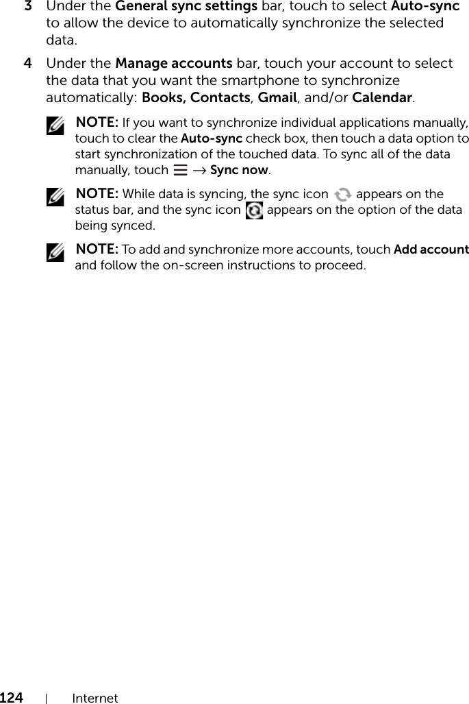 124 Internet3Under the General sync settings bar, touch to select Auto-sync to allow the device to automatically synchronize the selected data.4Under the Manage accounts bar, touch your account to select the data that you want the smartphone to synchronize automatically: Books, Contacts, Gmail, and/or Calendar. NOTE: If you want to synchronize individual applications manually, touch to clear the Auto-sync check box, then touch a data option to start synchronization of the touched data. To sync all of the data manually, touch   → Sync now. NOTE: While data is syncing, the sync icon   appears on the status bar, and the sync icon   appears on the option of the data being synced. NOTE: To add and synchronize more accounts, touch Add account and follow the on-screen instructions to proceed.