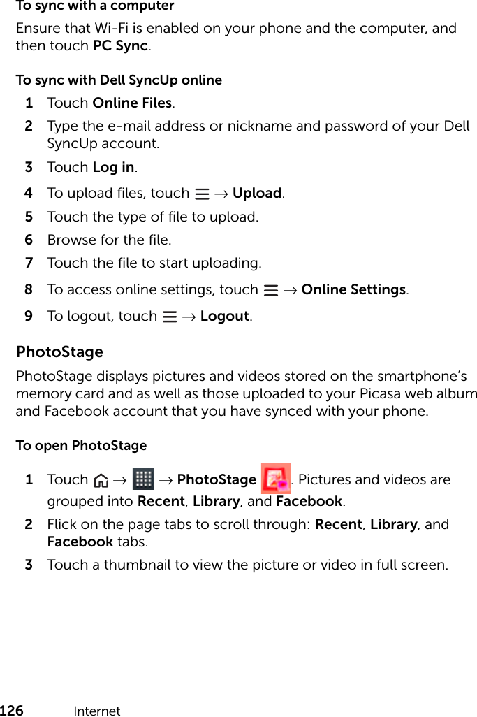 126 InternetTo sync with a computerEnsure that Wi-Fi is enabled on your phone and the computer, and then touch PC Sync.To sync with Dell SyncUp online1Touch Online Files.2Type the e-mail address or nickname and password of your Dell SyncUp account.3Touch Log in.4To upload files, touch   → Upload.5Touch the type of file to upload.6Browse for the file.7Touch the file to start uploading.8To access online settings, touch   → Online Settings.9To logout, touch   → Logout.PhotoStagePhotoStage displays pictures and videos stored on the smartphone’s memory card and as well as those uploaded to your Picasa web album and Facebook account that you have synced with your phone.To open PhotoStage1Touch   →  → PhotoStage  . Pictures and videos are grouped into Recent, Library, and Facebook.2Flick on the page tabs to scroll through: Recent, Library, and Facebook tabs.3Touch a thumbnail to view the picture or video in full screen.