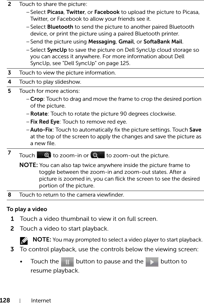 128 InternetTo play a video1Touch a video thumbnail to view it on full screen.2Touch a video to start playback. NOTE: You may prompted to select a video player to start playback. 3To control playback, use the controls below the viewing screen:• Touch the   button to pause and the   button to resume playback.2Touch to share the picture:–Select Picasa, Twitter, or Facebook to upload the picture to Picasa, Twitter, or Facebook to allow your friends see it.–Select Bluetooth to send the picture to another paired Bluetooth device, or print the picture using a paired Bluetooth printer.–Send the picture using Messaging, Gmail, or SoftaBank Mail.–Select SyncUp to save the picture on Dell SyncUp cloud storage so you can access it anywhere. For more information about Dell SyncUp, see &quot;Dell SyncUp&quot; on page 125.3Touch to view the picture information.4Touch to play slideshow.5Touch for more actions:–Crop: Touch to drag and move the frame to crop the desired portion of the picture.–Rotate: Touch to rotate the picture 90 degrees clockwise.–Fix Red Eye: Touch to remove red eye.–Auto-Fix: Touch to automatically fix the picture settings. Touch Save at the top of the screen to apply the changes and save the picture as a new file.7Touch   to zoom-in or   to zoom-out the picture.NOTE: You can also tap twice anywhere inside the picture frame to toggle between the zoom-in and zoom-out states. After a picture is zoomed in, you can flick the screen to see the desired portion of the picture.8Touch to return to the camera viewfinder.