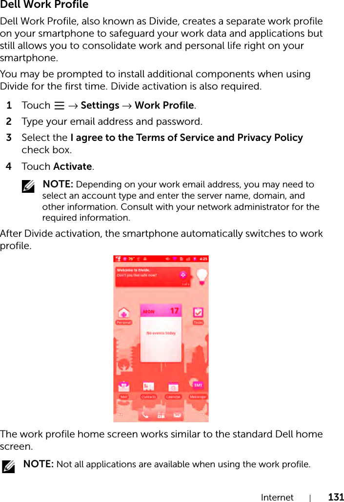 Internet 131Dell Work ProfileDell Work Profile, also known as Divide, creates a separate work profile on your smartphone to safeguard your work data and applications but still allows you to consolidate work and personal life right on your smartphone.You may be prompted to install additional components when using Divide for the first time. Divide activation is also required.1Touch   → Settings → Work Profile.2Type your email address and password.3Select the I agree to the Terms of Service and Privacy Policy check box.4Touch Activate. NOTE: Depending on your work email address, you may need to select an account type and enter the server name, domain, and other information. Consult with your network administrator for the required information.After Divide activation, the smartphone automatically switches to work profile.The work profile home screen works similar to the standard Dell home screen. NOTE: Not all applications are available when using the work profile.