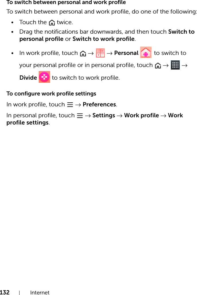 132 InternetTo switch between personal and work profileTo switch between personal and work profile, do one of the following:• Touch the   twice.• Drag the notifications bar downwards, and then touch Switch to personal profile or Switch to work profile.• In work profile, touch   →  → Personal   to switch to your personal profile or in personal profile, touch   →  → Divide   to switch to work profile.To configure work profile settingsIn work profile, touch   → Preferences.In personal profile, touch   → Settings → Work profile → Work profile settings.