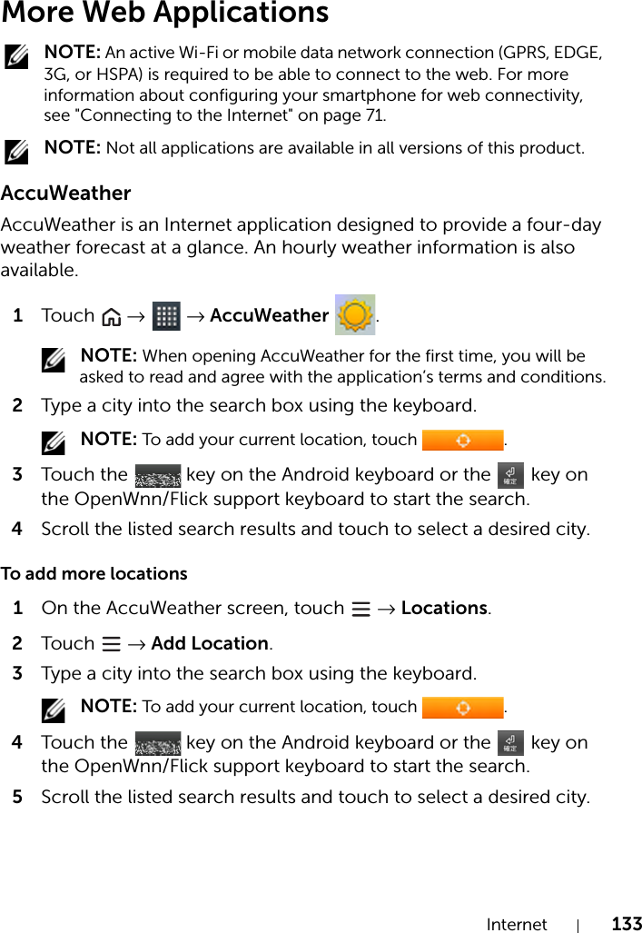 Internet 133More Web Applications NOTE: An active Wi-Fi or mobile data network connection (GPRS, EDGE, 3G, or HSPA) is required to be able to connect to the web. For more information about configuring your smartphone for web connectivity, see &quot;Connecting to the Internet&quot; on page 71. NOTE: Not all applications are available in all versions of this product.AccuWeatherAccuWeather is an Internet application designed to provide a four-day weather forecast at a glance. An hourly weather information is also available.1Touch   →  → AccuWeather . NOTE: When opening AccuWeather for the first time, you will be asked to read and agree with the application’s terms and conditions.2Type a city into the search box using the keyboard. NOTE: To add your current location, touch  .3Touch the   key on the Android keyboard or the   key on the OpenWnn/Flick support keyboard to start the search.4Scroll the listed search results and touch to select a desired city.To add more locations1On the AccuWeather screen, touch   → Locations.2Touch   → Add Location.3Type a city into the search box using the keyboard. NOTE: To add your current location, touch  .4Touch the   key on the Android keyboard or the   key on the OpenWnn/Flick support keyboard to start the search.5Scroll the listed search results and touch to select a desired city.