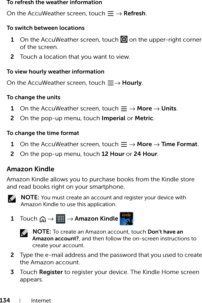 134 InternetTo refresh the weather informationOn the AccuWeather screen, touch   → Refresh.To switch between locations1On the AccuWeather screen, touch   on the upper-right corner of the screen.2Touch a location that you want to view.To view hourly weather informationOn the AccuWeather screen, touch  → Hourly.To change the units1On the AccuWeather screen, touch   → More → Units.2On the pop-up menu, touch Imperial or Metric.To change the time format1On the AccuWeather screen, touch   → More → Time Format.2On the pop-up menu, touch 12 Hour or 24 Hour.Amazon KindleAmazon Kindle allows you to purchase books from the Kindle store and read books right on your smartphone. NOTE: You must create an account and register your device with Amazon Kindle to use this application.1Touch   →  → Amazon Kindle  . NOTE: To create an Amazon account, touch Don’t have an Amazon account?, and then follow the on-screen instructions to create your account.2Type the e-mail address and the password that you used to create the Amazon account.3Touch Register to register your device. The Kindle Home screen appears.