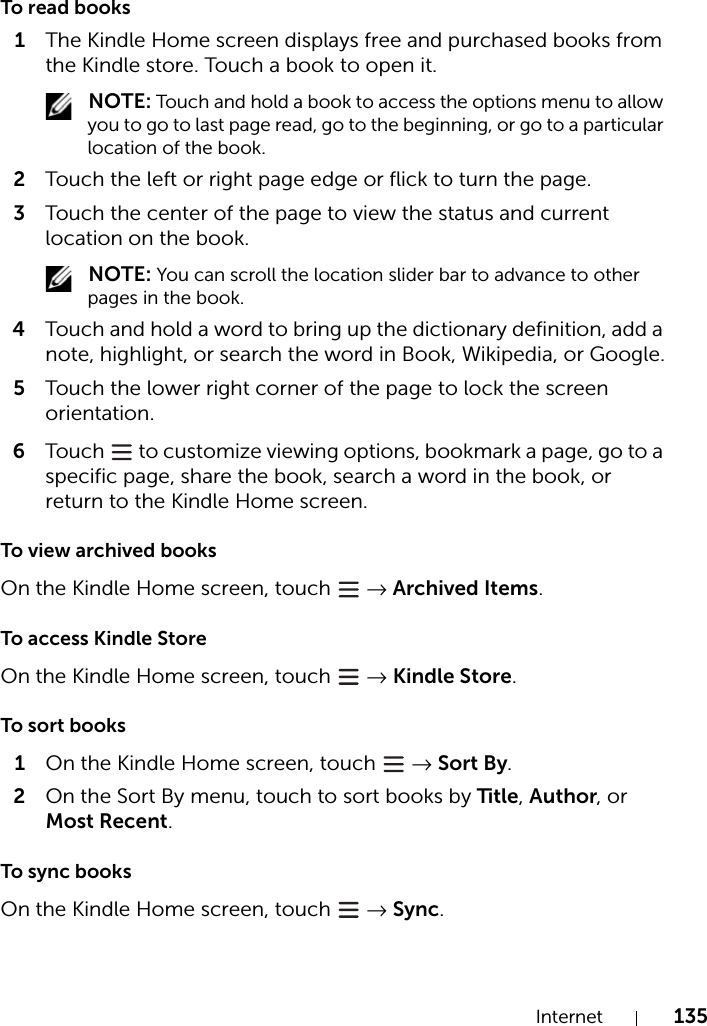 Internet 135To read books1The Kindle Home screen displays free and purchased books from the Kindle store. Touch a book to open it. NOTE: Touch and hold a book to access the options menu to allow you to go to last page read, go to the beginning, or go to a particular location of the book.2Touch the left or right page edge or flick to turn the page.3Touch the center of the page to view the status and current location on the book. NOTE: You can scroll the location slider bar to advance to other pages in the book.4Touch and hold a word to bring up the dictionary definition, add a note, highlight, or search the word in Book, Wikipedia, or Google.5Touch the lower right corner of the page to lock the screen orientation.6Touch   to customize viewing options, bookmark a page, go to a specific page, share the book, search a word in the book, or return to the Kindle Home screen.To view archived booksOn the Kindle Home screen, touch   → Archived Items.To access Kindle StoreOn the Kindle Home screen, touch   → Kindle Store.To sort books1On the Kindle Home screen, touch   → Sort By.2On the Sort By menu, touch to sort books by Title, Author, or Most Recent.To sync booksOn the Kindle Home screen, touch   → Sync.