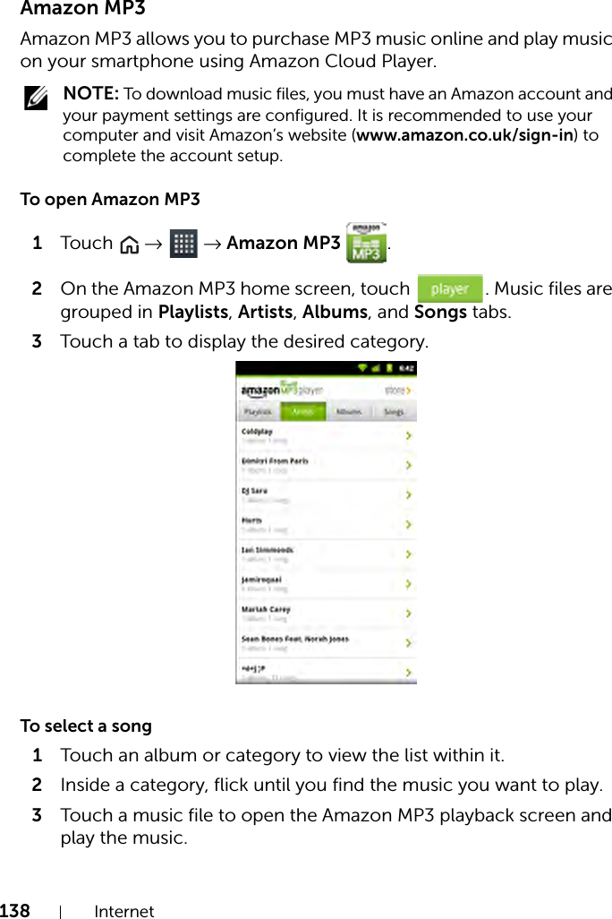 138 InternetAmazon MP3Amazon MP3 allows you to purchase MP3 music online and play music on your smartphone using Amazon Cloud Player. NOTE: To download music files, you must have an Amazon account and your payment settings are configured. It is recommended to use your computer and visit Amazon’s website (www.amazon.co.uk/sign-in) to complete the account setup.To open Amazon MP31Touch   →  → Amazon MP3  .2On the Amazon MP3 home screen, touch  . Music files are grouped in Playlists, Artists, Albums, and Songs tabs.3Touch a tab to display the desired category.To select a song1Touch an album or category to view the list within it.2Inside a category, flick until you find the music you want to play.3Touch a music file to open the Amazon MP3 playback screen and play the music.