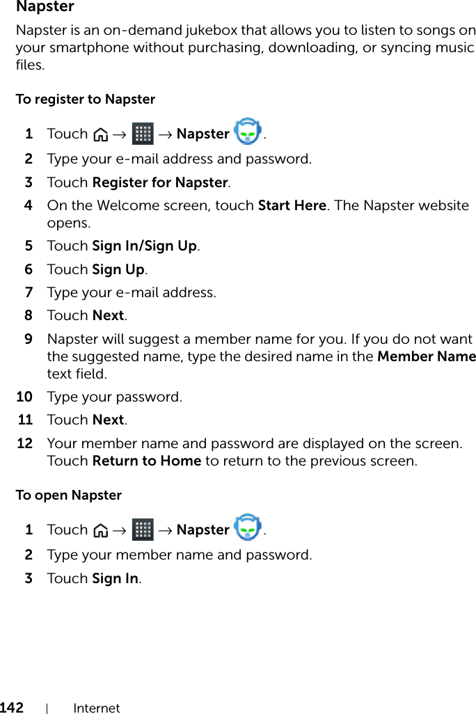 142 InternetNapsterNapster is an on-demand jukebox that allows you to listen to songs on your smartphone without purchasing, downloading, or syncing music files.To register to Napster1Touch   →  → Napster  .2Type your e-mail address and password.3Touch Register for Napster.4On the Welcome screen, touch Start Here. The Napster website opens.5Touch Sign In/Sign Up.6Touch Sign Up.7Type your e-mail address.8Touch Next.9Napster will suggest a member name for you. If you do not want the suggested name, type the desired name in the Member Name text field.10 Type your password.11 Touch Next.12 Your member name and password are displayed on the screen. Touch Return to Home to return to the previous screen.To open Napster1Touch   →  → Napster  .2Type your member name and password.3Touch Sign In.