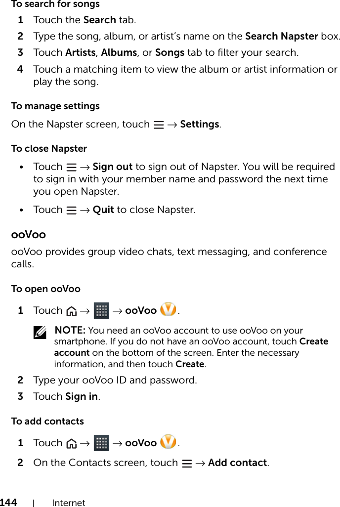 144 InternetTo search for songs1Touch the Search tab.2Type the song, album, or artist’s name on the Search Napster box.3Touch Artists, Albums, or Songs tab to filter your search.4Touch a matching item to view the album or artist information or play the song.To manage settingsOn the Napster screen, touch   → Settings.To close Napster•Touch   → Sign out to sign out of Napster. You will be required to sign in with your member name and password the next time you open Napster.•Touch   → Quit to close Napster.ooVooooVoo provides group video chats, text messaging, and conference calls.To open ooVoo1Touch   →  → ooVoo  . NOTE: You need an ooVoo account to use ooVoo on your smartphone. If you do not have an ooVoo account, touch Create account on the bottom of the screen. Enter the necessary information, and then touch Create.2Type your ooVoo ID and password.3Touch Sign in.To add contacts1Touch   →  → ooVoo  .2On the Contacts screen, touch   → Add contact.