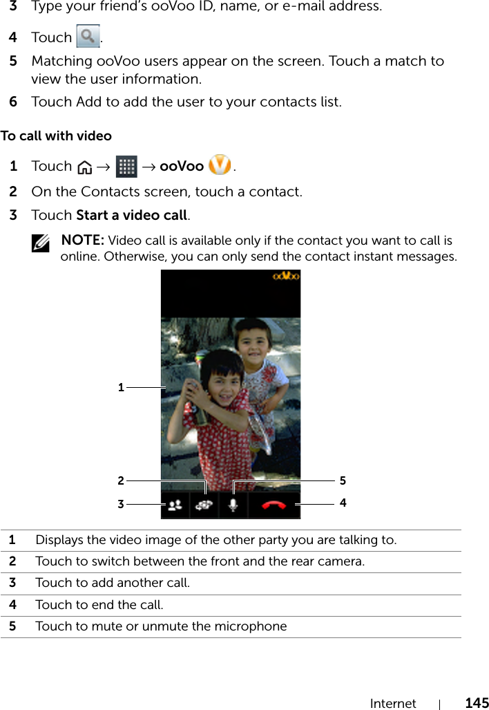 Internet 1453Type your friend’s ooVoo ID, name, or e-mail address.4Touch .5Matching ooVoo users appear on the screen. Touch a match to view the user information.6Touch Add to add the user to your contacts list.To call with video1Touch   →  → ooVoo  .2On the Contacts screen, touch a contact.3Touch Start a video call. NOTE: Video call is available only if the contact you want to call is online. Otherwise, you can only send the contact instant messages.1Displays the video image of the other party you are talking to.2Touch to switch between the front and the rear camera.3Touch to add another call.4Touch to end the call.5Touch to mute or unmute the microphone25134