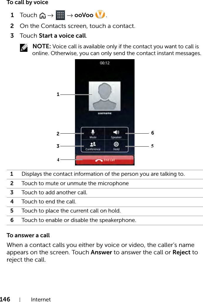 146 InternetTo call by voice1Touch   →  → ooVoo  .2On the Contacts screen, touch a contact.3Touch Start a voice call. NOTE: Voice call is available only if the contact you want to call is online. Otherwise, you can only send the contact instant messages.To answer a callWhen a contact calls you either by voice or video, the caller’s name appears on the screen. Touch Answer to answer the call or Reject to reject the call.1Displays the contact information of the person you are talking to.2Touch to mute or unmute the microphone3Touch to add another call.4Touch to end the call.5Touch to place the current call on hold.6Touch to enable or disable the speakerphone.213645