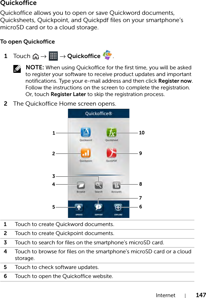 Internet 147QuickofficeQuickoffice allows you to open or save Quickword documents, Quicksheets, Quickpoint, and Quickpdf files on your smartphone’s microSD card or to a cloud storage.To open Quickoffice1Touch   →  → Quickoffice  . NOTE: When using Quickoffice for the first time, you will be asked to register your software to receive product updates and important notifications. Type your e-mail address and then click Register now. Follow the instructions on the screen to complete the registration. Or, touch Register Later to skip the registration process.2The Quickoffice Home screen opens. 1Touch to create Quickword documents.2Touch to create Quickpoint documents.3Touch to search for files on the smartphone’s microSD card.4Touch to browse for files on the smartphone’s microSD card or a cloud storage.5Touch to check software updates.6Touch to open the Quickoffice website.11029485637