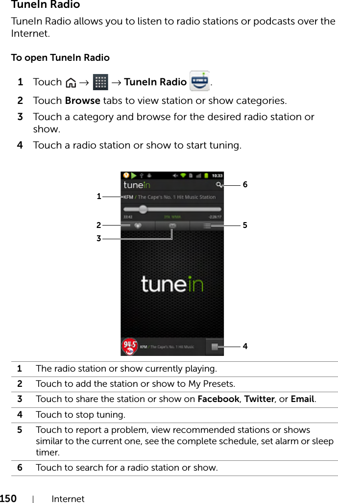 150 InternetTuneIn RadioTuneIn Radio allows you to listen to radio stations or podcasts over the Internet.To open TuneIn Radio1Touch   →  → TuneIn Radio  .2Touch Browse tabs to view station or show categories.3Touch a category and browse for the desired radio station or show.4Touch a radio station or show to start tuning.1The radio station or show currently playing.2Touch to add the station or show to My Presets.3Touch to share the station or show on Facebook, Twitter, or Email.4Touch to stop tuning.5Touch to report a problem, view recommended stations or shows similar to the current one, see the complete schedule, set alarm or sleep timer.6Touch to search for a radio station or show.152364