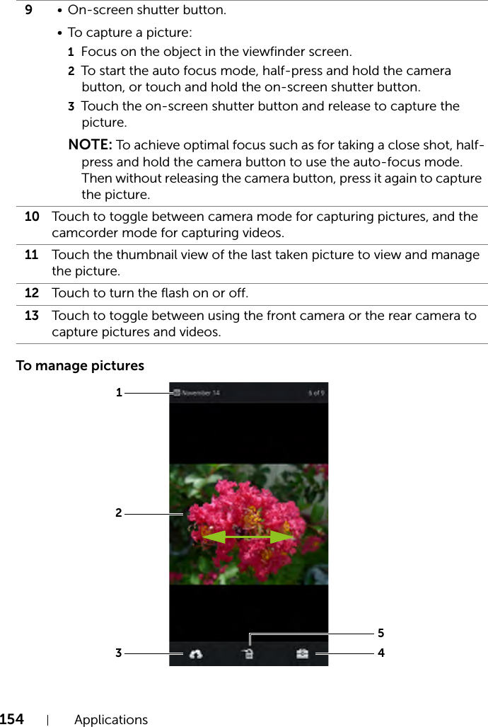 154 ApplicationsTo manage pictures9• On-screen shutter button.• To capture a picture:1Focus on the object in the viewfinder screen.2To start the auto focus mode, half-press and hold the camera button, or touch and hold the on-screen shutter button.3Touch the on-screen shutter button and release to capture the picture.NOTE: To achieve optimal focus such as for taking a close shot, half-press and hold the camera button to use the auto-focus mode. Then without releasing the camera button, press it again to capture the picture.10 Touch to toggle between camera mode for capturing pictures, and the camcorder mode for capturing videos.11 Touch the thumbnail view of the last taken picture to view and manage the picture.12 Touch to turn the flash on or off.13 Touch to toggle between using the front camera or the rear camera to capture pictures and videos.13425