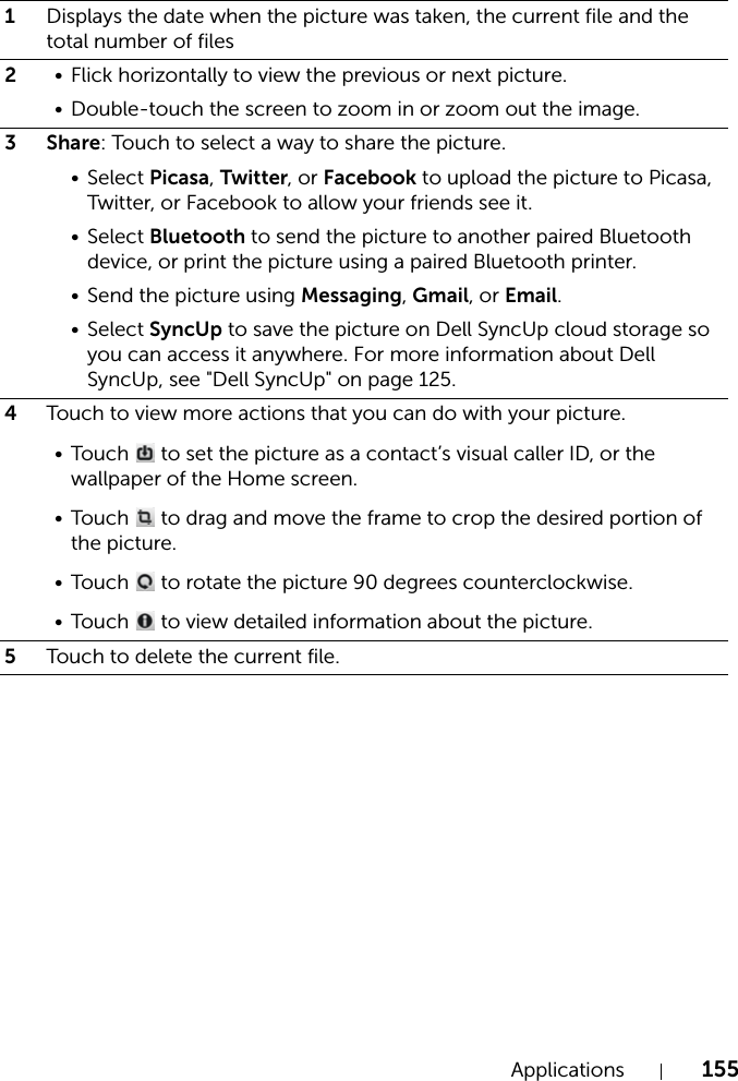 Applications 1551Displays the date when the picture was taken, the current file and the total number of files2• Flick horizontally to view the previous or next picture.• Double-touch the screen to zoom in or zoom out the image.3 Share: Touch to select a way to share the picture.•Select Picasa, Twitter, or Facebook to upload the picture to Picasa, Twitter, or Facebook to allow your friends see it.•Select Bluetooth to send the picture to another paired Bluetooth device, or print the picture using a paired Bluetooth printer.• Send the picture using Messaging, Gmail, or Email.•Select SyncUp to save the picture on Dell SyncUp cloud storage so you can access it anywhere. For more information about Dell SyncUp, see &quot;Dell SyncUp&quot; on page 125.4Touch to view more actions that you can do with your picture.• Touch   to set the picture as a contact’s visual caller ID, or the wallpaper of the Home screen.• Touch   to drag and move the frame to crop the desired portion of the picture.• Touch   to rotate the picture 90 degrees counterclockwise.• Touch   to view detailed information about the picture.5Touch to delete the current file.