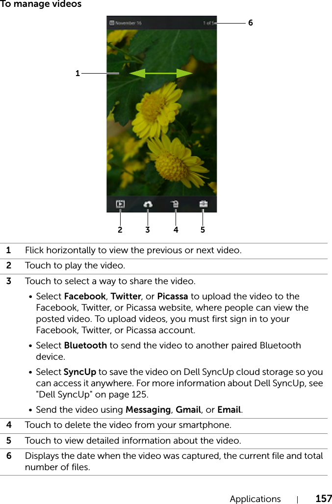 Applications 157To manage videos1Flick horizontally to view the previous or next video.2Touch to play the video.3Touch to select a way to share the video.• Select Facebook, Twitter, or Picassa to upload the video to the Facebook, Twitter, or Picassa website, where people can view the posted video. To upload videos, you must first sign in to your Facebook, Twitter, or Picassa account.• Select Bluetooth to send the video to another paired Bluetooth device.• Select SyncUp to save the video on Dell SyncUp cloud storage so you can access it anywhere. For more information about Dell SyncUp, see &quot;Dell SyncUp&quot; on page 125.• Send the video using Messaging, Gmail, or Email.4Touch to delete the video from your smartphone.5Touch to view detailed information about the video.6Displays the date when the video was captured, the current file and total number of files.613254