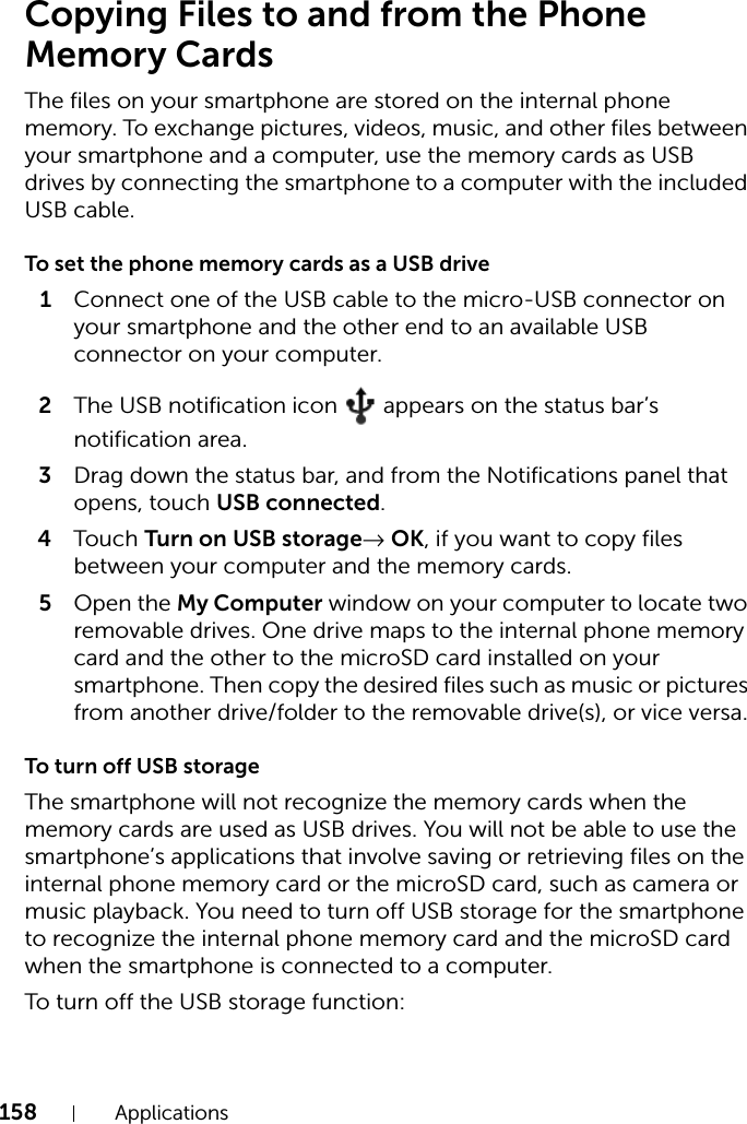 158 ApplicationsCopying Files to and from the Phone Memory CardsThe files on your smartphone are stored on the internal phone memory. To exchange pictures, videos, music, and other files between your smartphone and a computer, use the memory cards as USB drives by connecting the smartphone to a computer with the included USB cable.To set the phone memory cards as a USB drive1Connect one of the USB cable to the micro-USB connector on your smartphone and the other end to an available USB connector on your computer.2The USB notification icon   appears on the status bar’s notification area.3Drag down the status bar, and from the Notifications panel that opens, touch USB connected.4Touch Turn on USB storage→ OK, if you want to copy files between your computer and the memory cards.5Open the My Computer window on your computer to locate two removable drives. One drive maps to the internal phone memory card and the other to the microSD card installed on your smartphone. Then copy the desired files such as music or pictures from another drive/folder to the removable drive(s), or vice versa.To turn off USB storageThe smartphone will not recognize the memory cards when the memory cards are used as USB drives. You will not be able to use the smartphone’s applications that involve saving or retrieving files on the internal phone memory card or the microSD card, such as camera or music playback. You need to turn off USB storage for the smartphone to recognize the internal phone memory card and the microSD card when the smartphone is connected to a computer.To turn off the USB storage function: