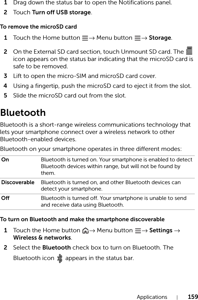 Applications 1591Drag down the status bar to open the Notifications panel.2Tou c h Turn off USB storage.To remove the microSD card1Touch the Home button → Menu button  → Storage.2On the External SD card section, touch Unmount SD card. The   icon appears on the status bar indicating that the microSD card is safe to be removed. 3Lift to open the micro-SIM and microSD card cover.4Using a fingertip, push the microSD card to eject it from the slot.5Slide the microSD card out from the slot.BluetoothBluetooth is a short-range wireless communications technology that lets your smartphone connect over a wireless network to other Bluetooth-enabled devices.Bluetooth on your smartphone operates in three different modes:To turn on Bluetooth and make the smartphone discoverable1Touch the Home button  → Menu button  → Settings → Wireless &amp; networks.2Select the Bluetooth check box to turn on Bluetooth. The Bluetooth icon  appears in the status bar.On Bluetooth is turned on. Your smartphone is enabled to detect Bluetooth devices within range, but will not be found by them.Discoverable Bluetooth is turned on, and other Bluetooth devices can detect your smartphone.Off Bluetooth is turned off. Your smartphone is unable to send and receive data using Bluetooth.