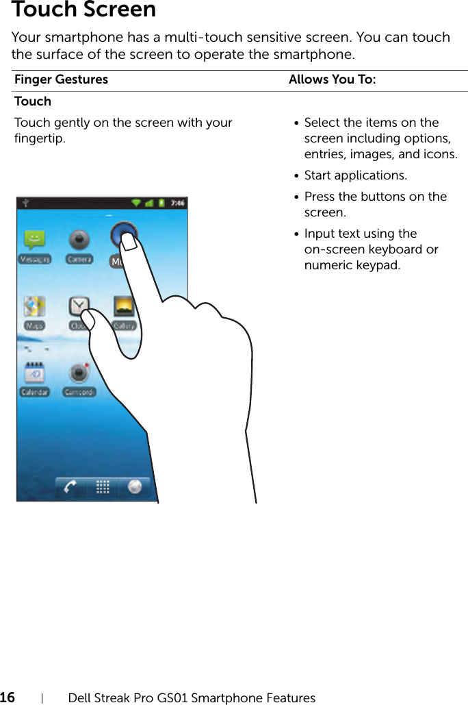 16 Dell Streak Pro GS01 Smartphone FeaturesFILE LOCATION:  D:\Projects\Compal Communications\Millennium-Generic\IN PROGRESS\Features.fmDELL CONFIDENTIAL – PRELIMINARY 11/17/11 - FOR PROOF ONLYTouch ScreenYour smartphone has a multi-touch sensitive screen. You can touch the surface of the screen to operate the smartphone.Finger Gestures Allows You To:TouchTouch gently on the screen with your fingertip.• Select the items on the screen including options, entries, images, and icons.• Start applications.• Press the buttons on the screen.• Input text using the on-screen keyboard or numeric keypad.Music